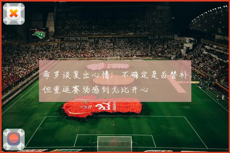 希罗谈复出心情：不确定是否替补但重返赛场感到无比开心