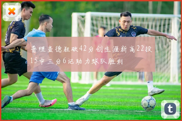 普理查德狂砍42分创生涯新高22投15中三分6记助力球队胜利