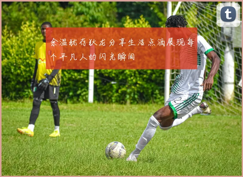 余温犹存狄龙分享生活点滴展现每个平凡人的闪光瞬间
