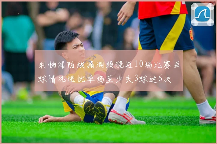 利物浦防线漏洞频现近10场比赛丢球情况堪忧单场至少失3球达6次