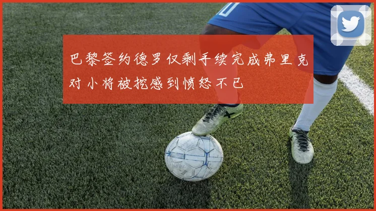 巴黎签约德罗仅剩手续完成弗里克对小将被挖感到愤怒不已