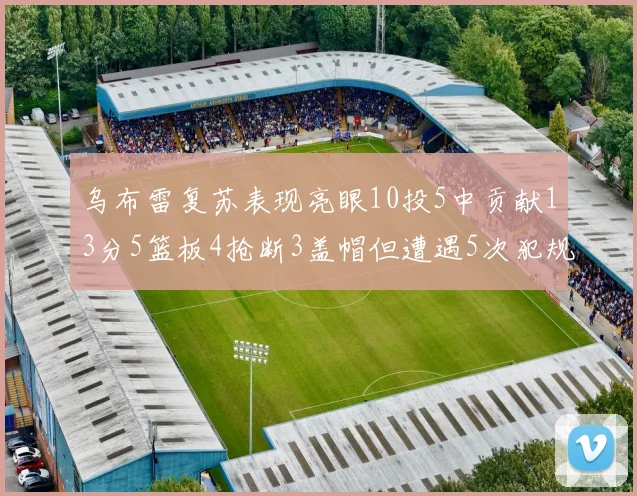 乌布雷复苏表现亮眼10投5中贡献13分5篮板4抢断3盖帽但遭遇5次犯规