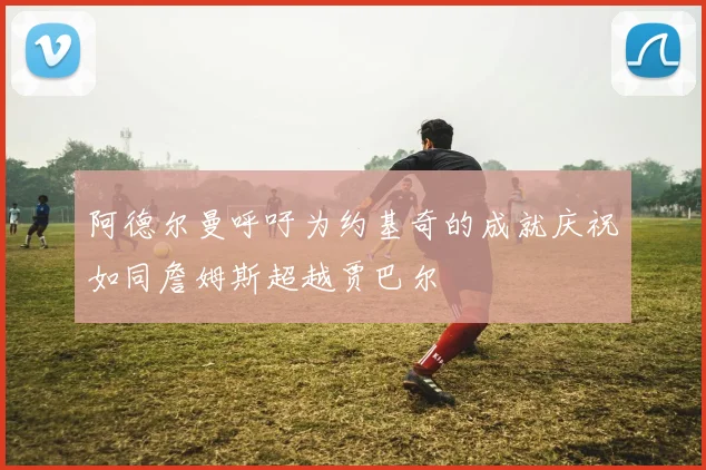 阿德尔曼呼吁为约基奇的成就庆祝如同詹姆斯超越贾巴尔