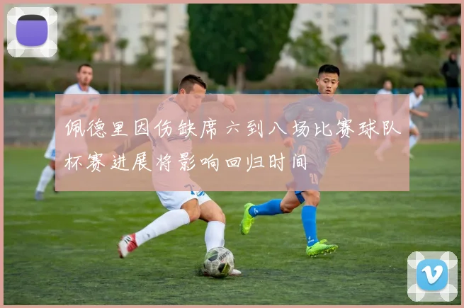 佩德里因伤缺席六到八场比赛球队杯赛进展将影响回归时间