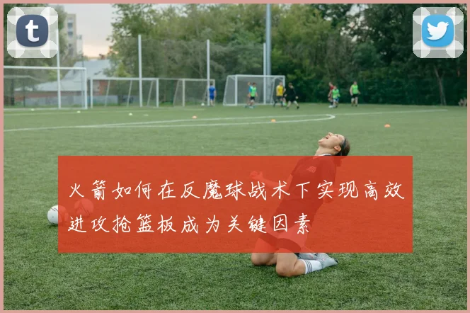 火箭如何在反魔球战术下实现高效进攻抢篮板成为关键因素