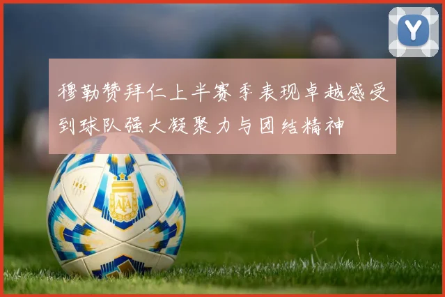 穆勒赞拜仁上半赛季表现卓越感受到球队强大凝聚力与团结精神