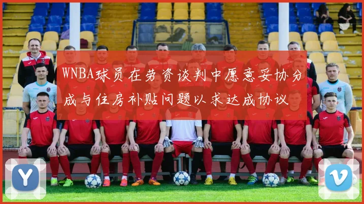 WNBA球员在劳资谈判中愿意妥协分成与住房补贴问题以求达成协议