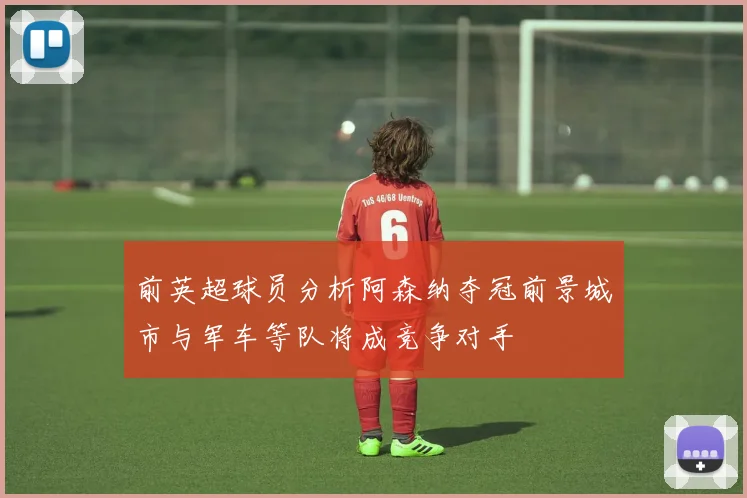 前英超球员分析阿森纳夺冠前景城市与军车等队将成竞争对手