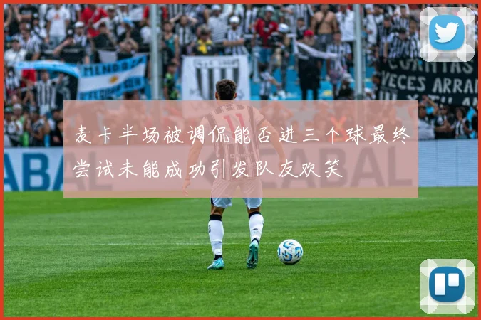 麦卡半场被调侃能否进三个球最终尝试未能成功引发队友欢笑
