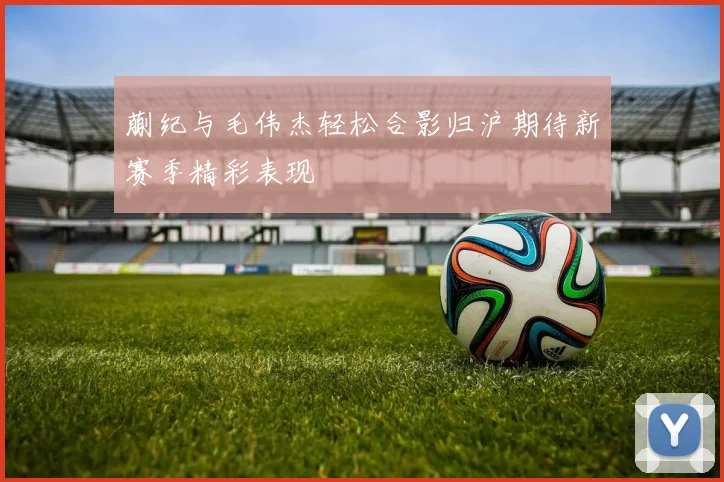 蒯纪与毛伟杰轻松合影归沪期待新赛季精彩表现