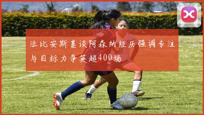 法比安斯基谈阿森纳经历强调专注与目标力争英超400场