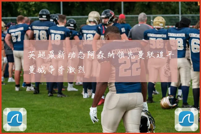 英超最新动态阿森纳领先曼联追平曼城争夺激烈