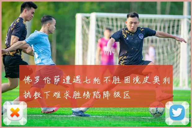 佛罗伦萨遭遇七轮不胜困境皮奥利执教下难求胜绩陷降级区