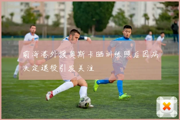 前海港外援奥斯卡晒训练照后因病决定退役引发关注