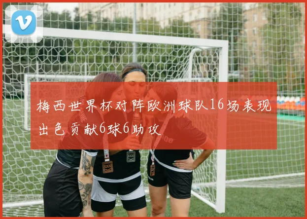 梅西世界杯对阵欧洲球队16场表现出色贡献6球6助攻