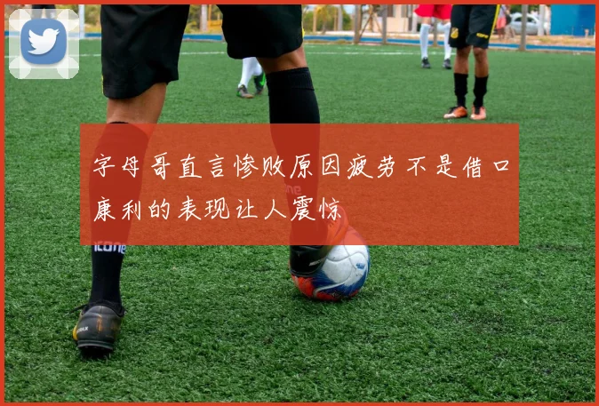 字母哥直言惨败原因疲劳不是借口康利的表现让人震惊