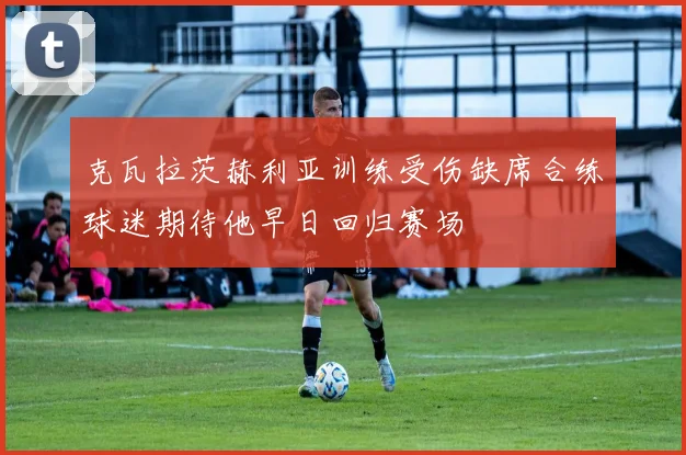 克瓦拉茨赫利亚训练受伤缺席合练球迷期待他早日回归赛场