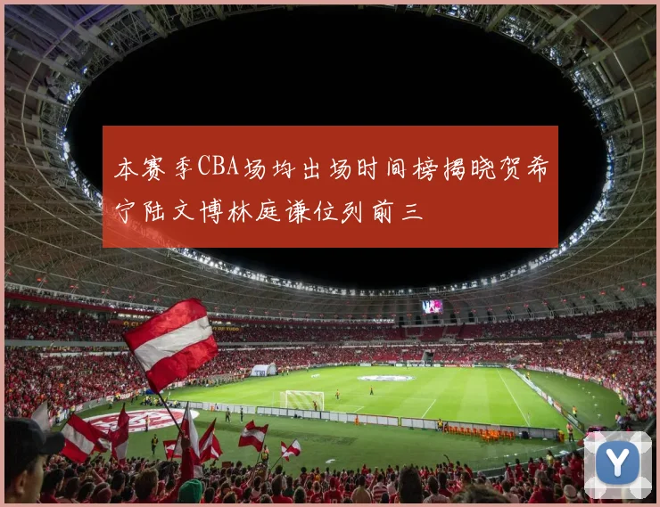 本赛季CBA场均出场时间榜揭晓贺希宁陆文博林庭谦位列前三