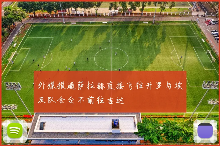 外媒报道萨拉赫直接飞往开罗与埃及队会合不前往吉达