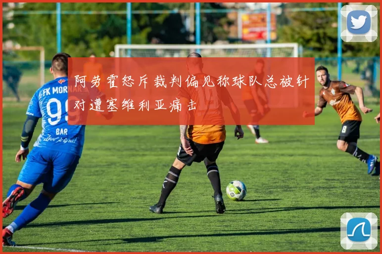 阿劳霍怒斥裁判偏见称球队总被针对遭塞维利亚痛击