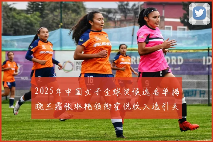 2025年中国女子金球奖候选名单揭晓王霜张琳艳领衔霍悦欣入选引关注