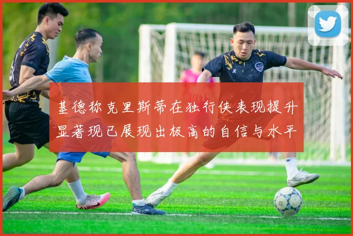 基德称克里斯蒂在独行侠表现提升显著现已展现出极高的自信与水平