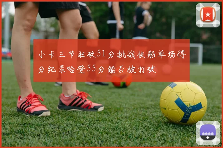 小卡三节狂砍51分挑战快船单场得分纪录哈登55分能否被打破