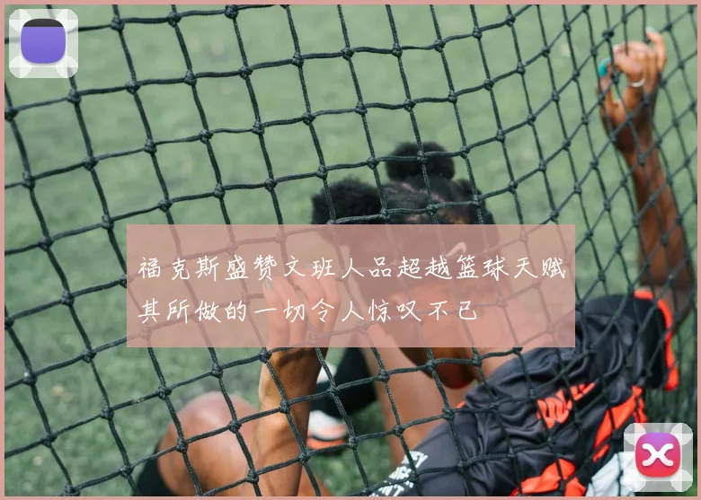 福克斯盛赞文班人品超越篮球天赋其所做的一切令人惊叹不已