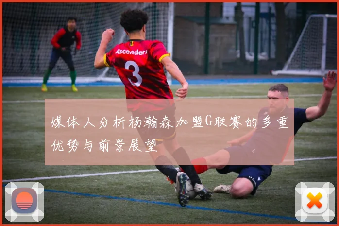 媒体人分析杨瀚森加盟G联赛的多重优势与前景展望