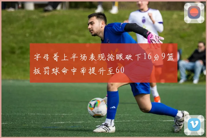字母哥上半场表现抢眼砍下16分9篮板罚球命中率提升至60