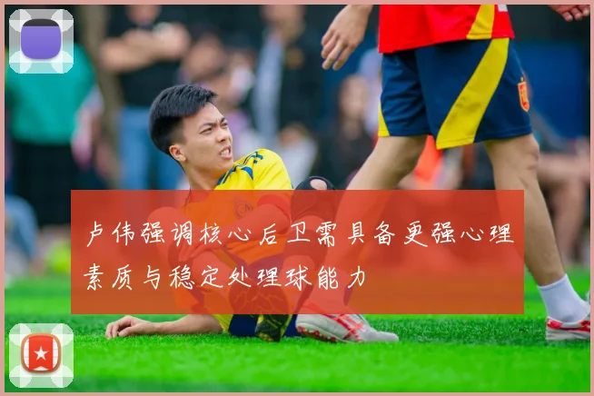 卢伟强调核心后卫需具备更强心理素质与稳定处理球能力