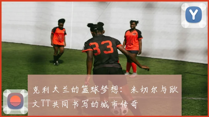克利夫兰的篮球梦想：米切尔与欧文TT共同书写的城市传奇