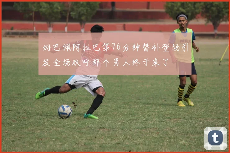 姆巴佩阿拉巴第76分钟替补登场引发全场欢呼那个男人终于来了