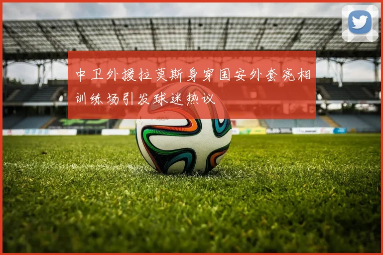 中卫外援拉莫斯身穿国安外套亮相训练场引发球迷热议