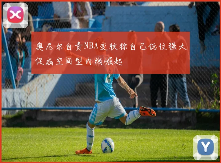 奥尼尔自责NBA变软称自己低位强大促成空间型内线崛起