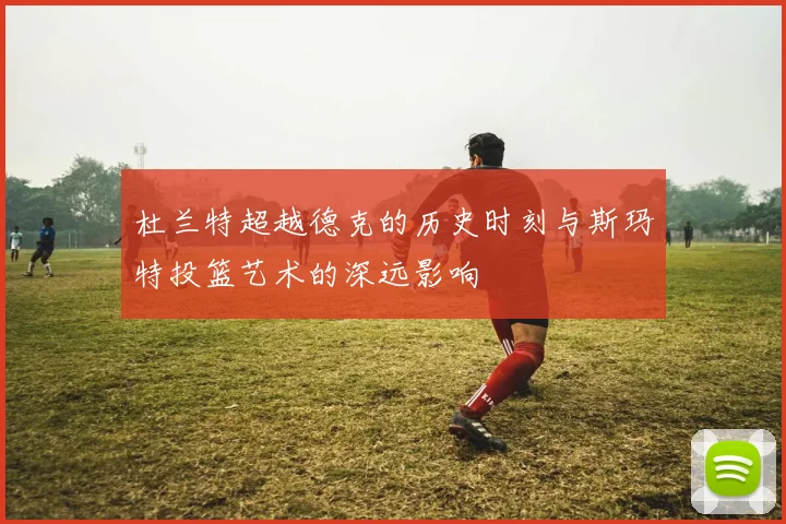 杜兰特超越德克的历史时刻与斯玛特投篮艺术的深远影响