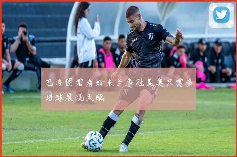 巴洛图雷看好米兰争冠莱奥只需多进球展现天赋