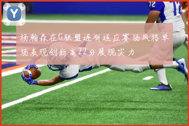 杨瀚森在G联盟逐渐适应赛场风格单场表现创新高22分展现实力