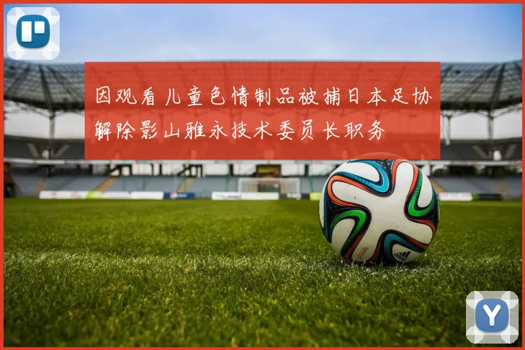 因观看儿童色情制品被捕日本足协解除影山雅永技术委员长职务
