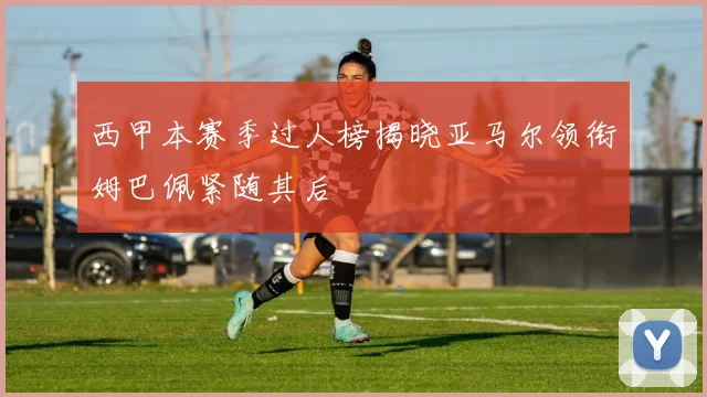 西甲本赛季过人榜揭晓亚马尔领衔姆巴佩紧随其后