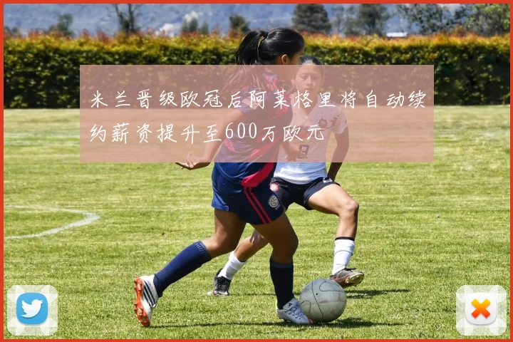 米兰晋级欧冠后阿莱格里将自动续约薪资提升至600万欧元
