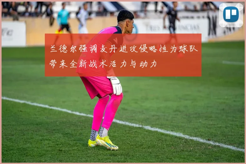 兰德尔强调麦丹进攻侵略性为球队带来全新战术活力与动力